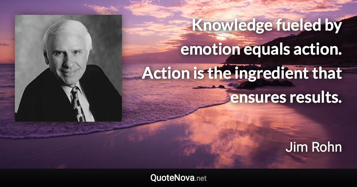 Knowledge fueled by emotion equals action. Action is the ingredient that ensures results. - Jim Rohn quote
