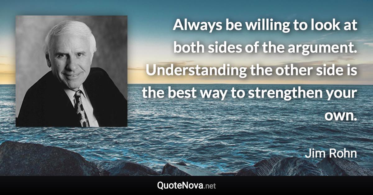 Always be willing to look at both sides of the argument. Understanding the other side is the best way to strengthen your own. - Jim Rohn quote