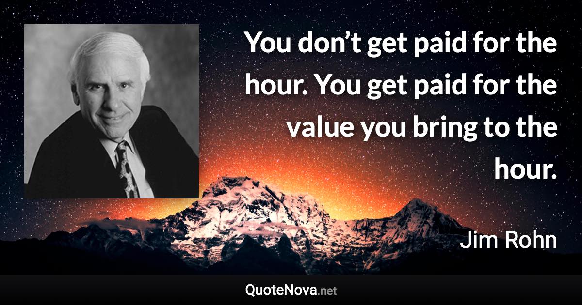 You don’t get paid for the hour. You get paid for the value you bring to the hour. - Jim Rohn quote