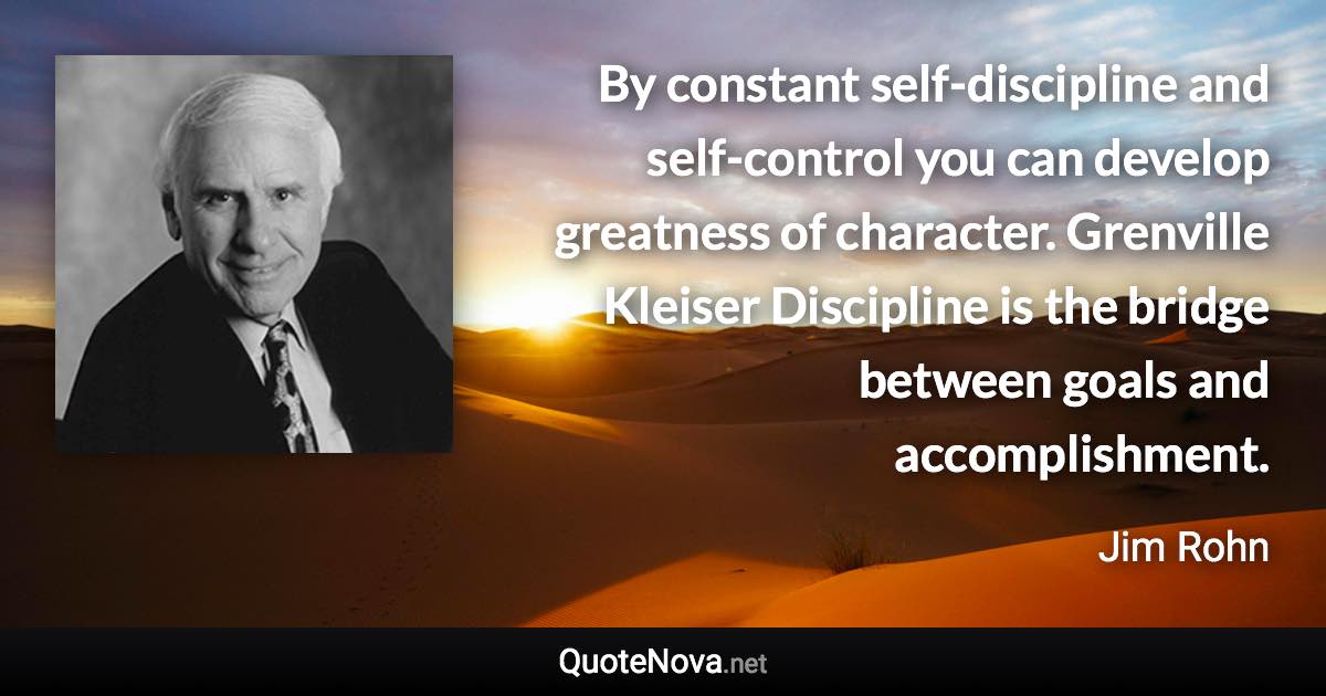 By constant self-discipline and self-control you can develop greatness of character. Grenville Kleiser Discipline is the bridge between goals and accomplishment. - Jim Rohn quote