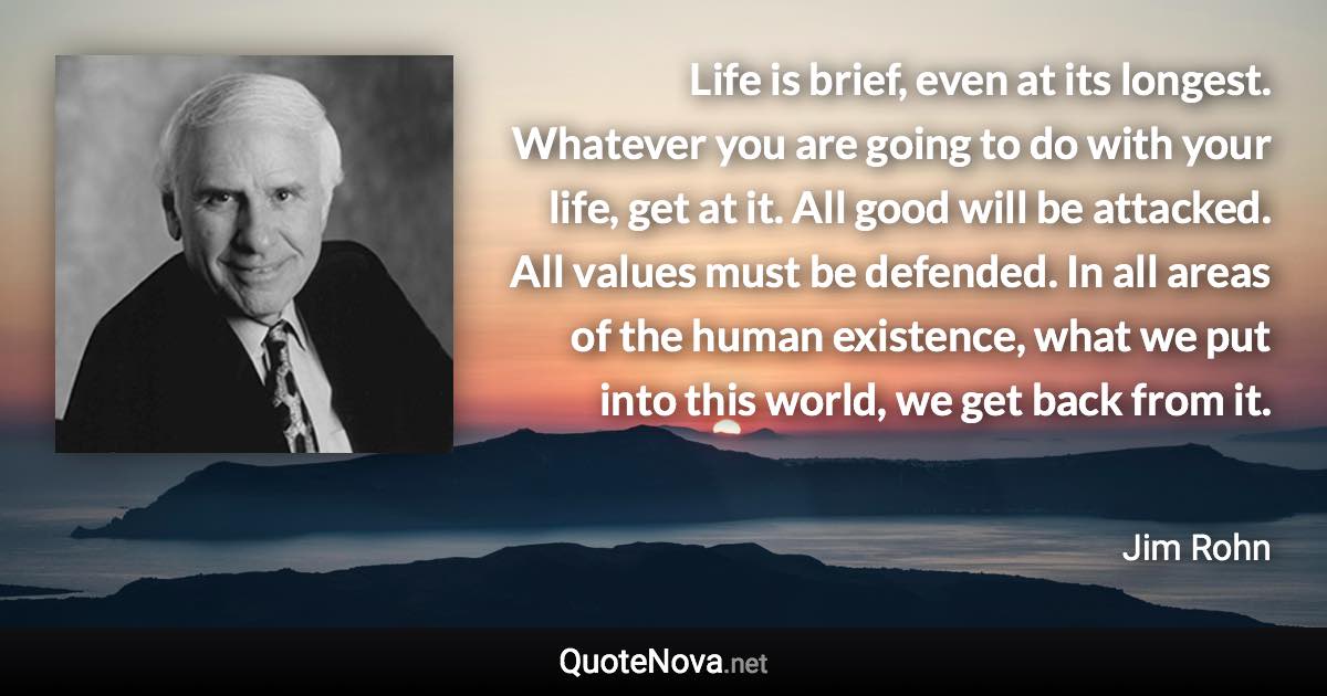 Life is brief, even at its longest. Whatever you are going to do with your life, get at it. All good will be attacked. All values must be defended. In all areas of the human existence, what we put into this world, we get back from it. - Jim Rohn quote