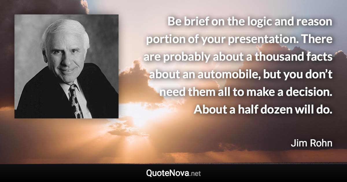 Be brief on the logic and reason portion of your presentation. There are probably about a thousand facts about an automobile, but you don’t need them all to make a decision. About a half dozen will do. - Jim Rohn quote