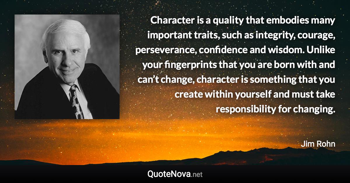 Character is a quality that embodies many important traits, such as integrity, courage, perseverance, confidence and wisdom. Unlike your fingerprints that you are born with and can’t change, character is something that you create within yourself and must take responsibility for changing. - Jim Rohn quote