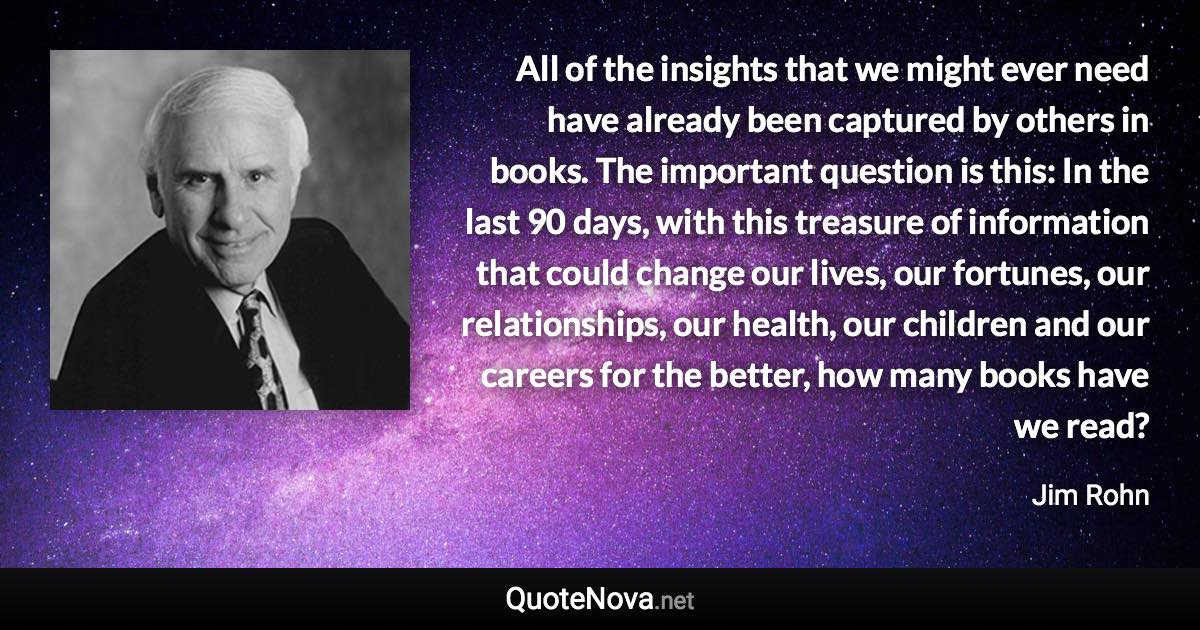 All of the insights that we might ever need have already been captured by others in books. The important question is this: In the last 90 days, with this treasure of information that could change our lives, our fortunes, our relationships, our health, our children and our careers for the better, how many books have we read? - Jim Rohn quote