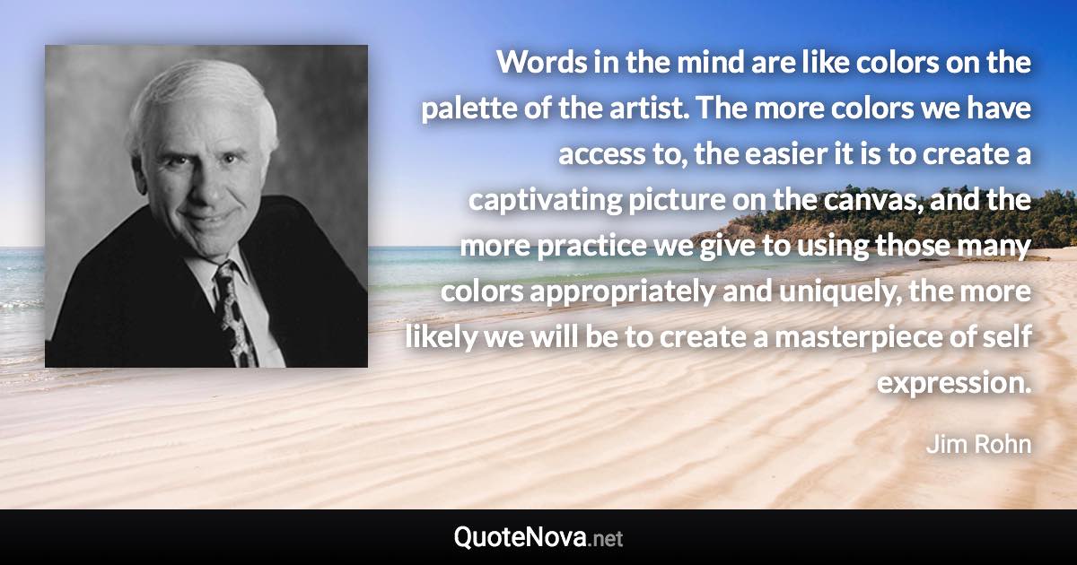 Words in the mind are like colors on the palette of the artist. The more colors we have access to, the easier it is to create a captivating picture on the canvas, and the more practice we give to using those many colors appropriately and uniquely, the more likely we will be to create a masterpiece of self expression. - Jim Rohn quote