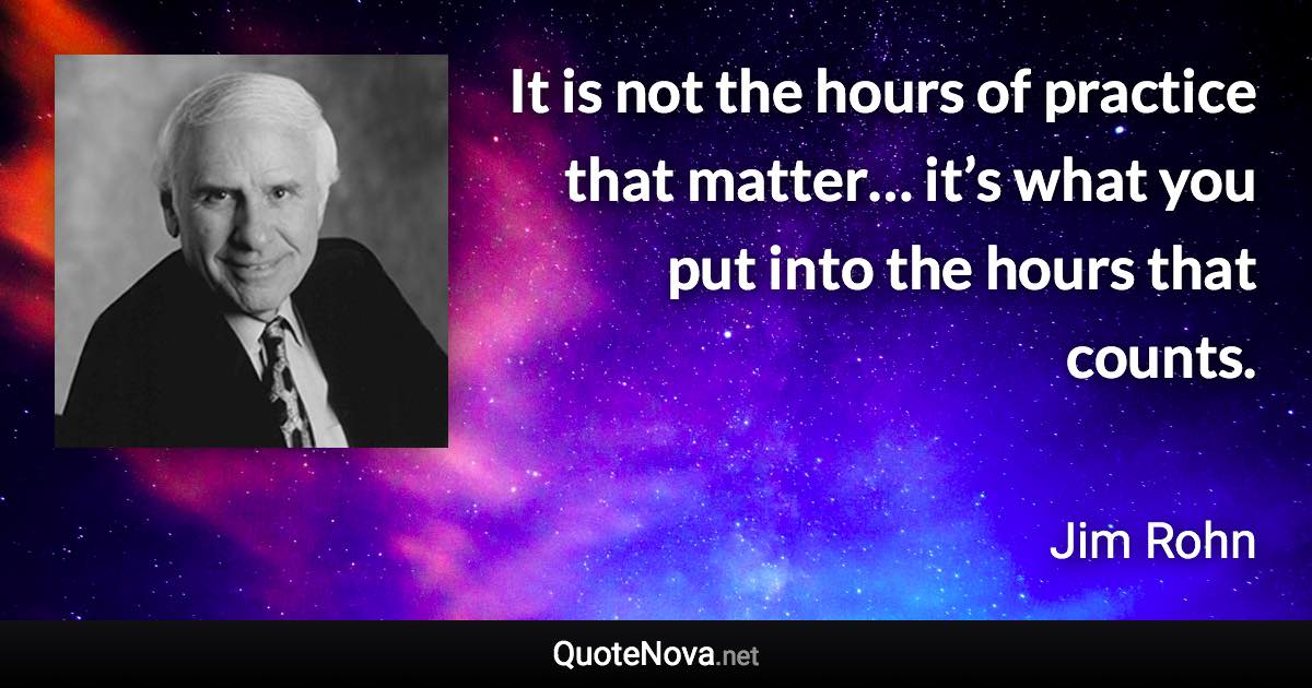 It is not the hours of practice that matter… it’s what you put into the hours that counts. - Jim Rohn quote