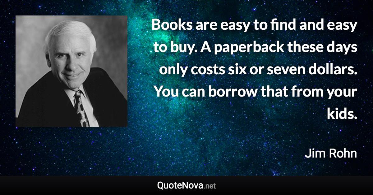Books are easy to find and easy to buy. A paperback these days only costs six or seven dollars. You can borrow that from your kids. - Jim Rohn quote