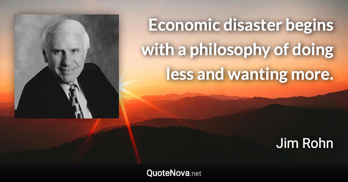 Economic disaster begins with a philosophy of doing less and wanting more. - Jim Rohn quote