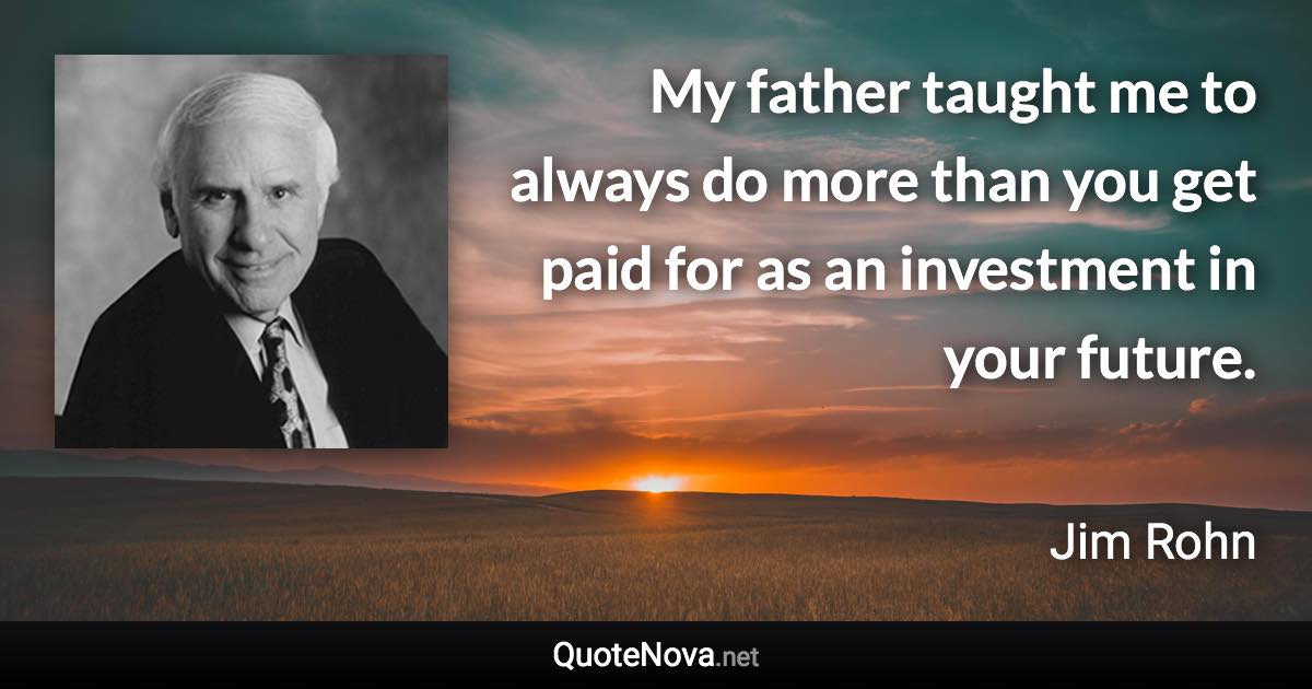 My father taught me to always do more than you get paid for as an investment in your future. - Jim Rohn quote