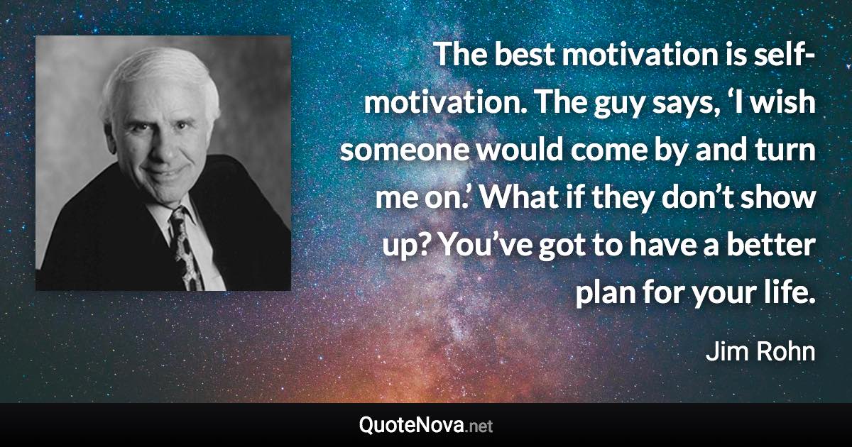 The best motivation is self-motivation. The guy says, ‘I wish someone would come by and turn me on.’ What if they don’t show up? You’ve got to have a better plan for your life. - Jim Rohn quote