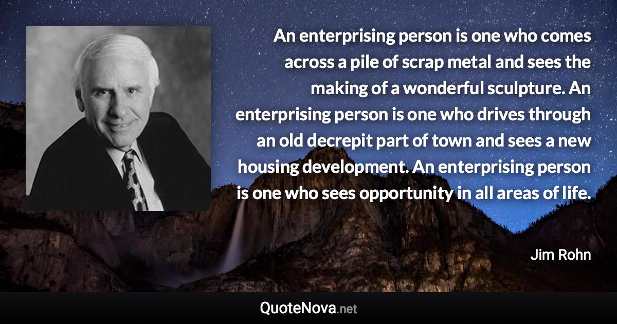 An enterprising person is one who comes across a pile of scrap metal and sees the making of a wonderful sculpture. An enterprising person is one who drives through an old decrepit part of town and sees a new housing development. An enterprising person is one who sees opportunity in all areas of life. - Jim Rohn quote