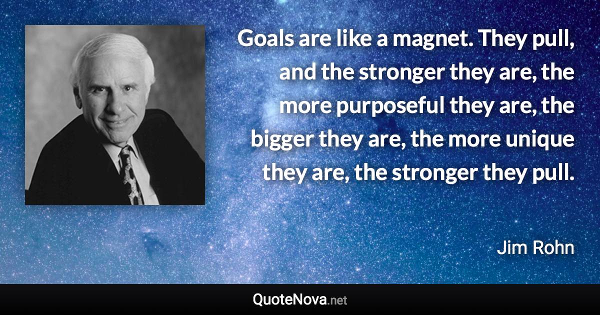 Goals are like a magnet. They pull, and the stronger they are, the more purposeful they are, the bigger they are, the more unique they are, the stronger they pull. - Jim Rohn quote