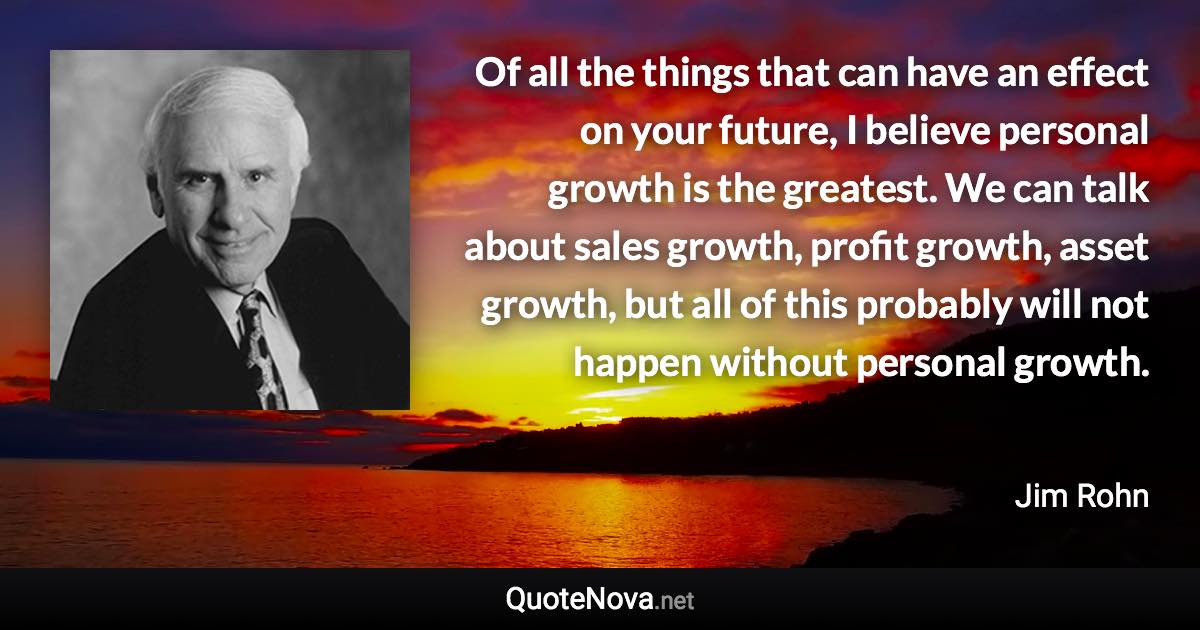 Of all the things that can have an effect on your future, I believe personal growth is the greatest. We can talk about sales growth, profit growth, asset growth, but all of this probably will not happen without personal growth. - Jim Rohn quote