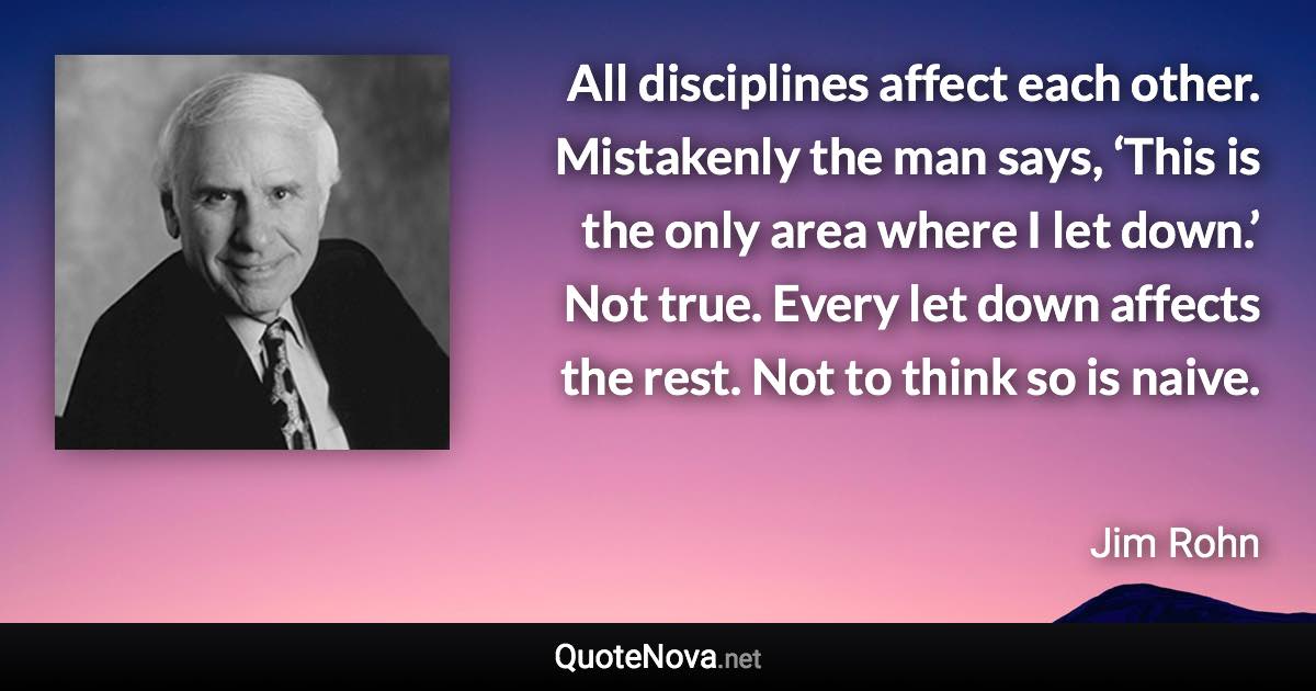 All disciplines affect each other. Mistakenly the man says, ‘This is the only area where I let down.’ Not true. Every let down affects the rest. Not to think so is naive. - Jim Rohn quote