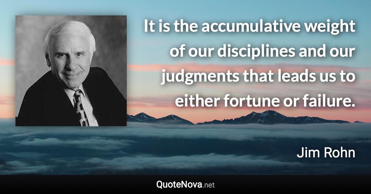 It is the accumulative weight of our disciplines and our judgments that leads us to either fortune or failure. - Jim Rohn quote