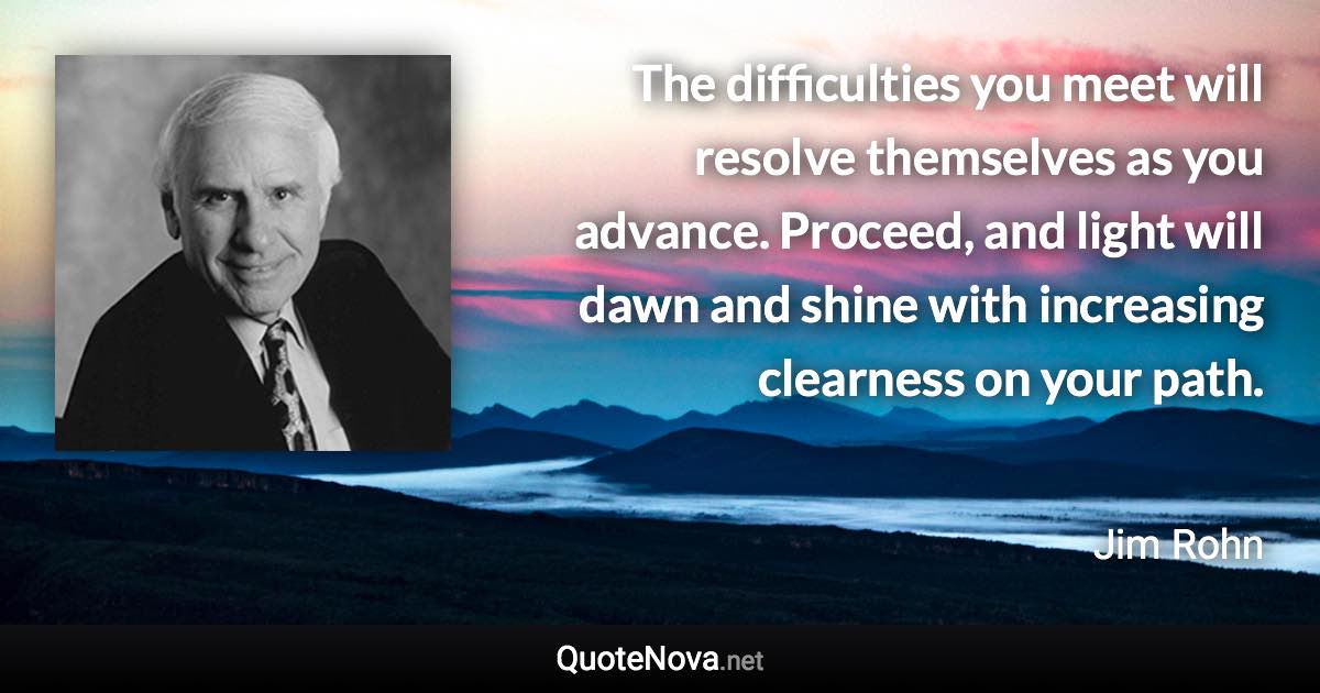 The difficulties you meet will resolve themselves as you advance. Proceed, and light will dawn and shine with increasing clearness on your path. - Jim Rohn quote