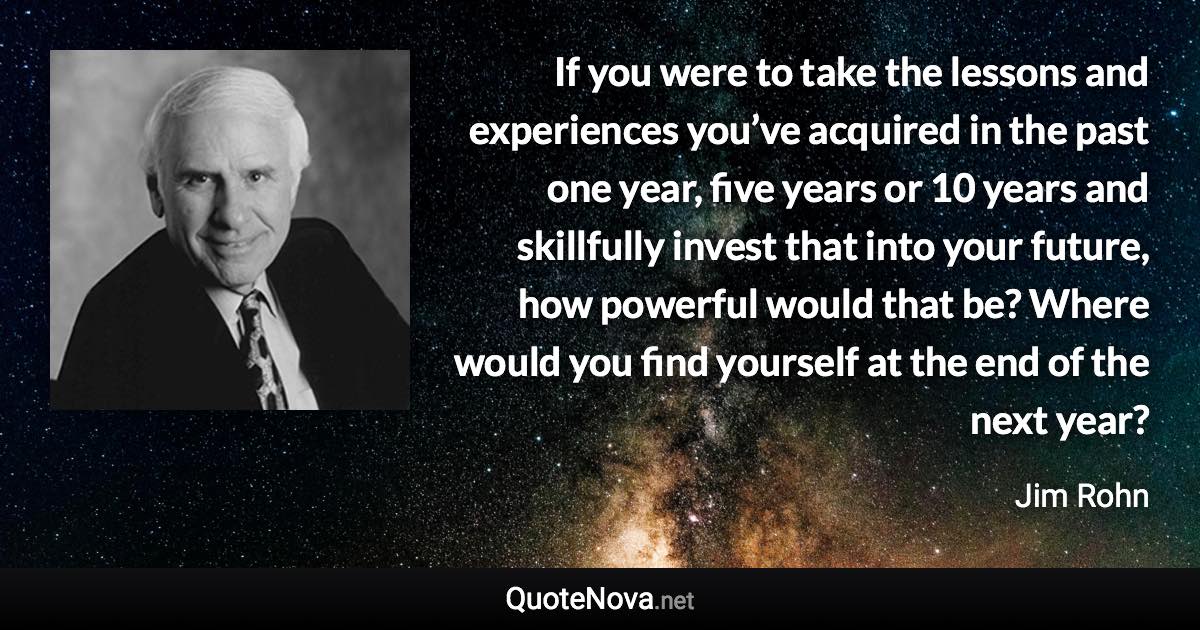 If you were to take the lessons and experiences you’ve acquired in the past one year, five years or 10 years and skillfully invest that into your future, how powerful would that be? Where would you find yourself at the end of the next year? - Jim Rohn quote