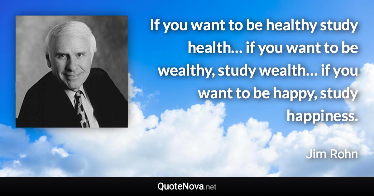 If you want to be healthy study health… if you want to be wealthy, study wealth… if you want to be happy, study happiness. - Jim Rohn quote
