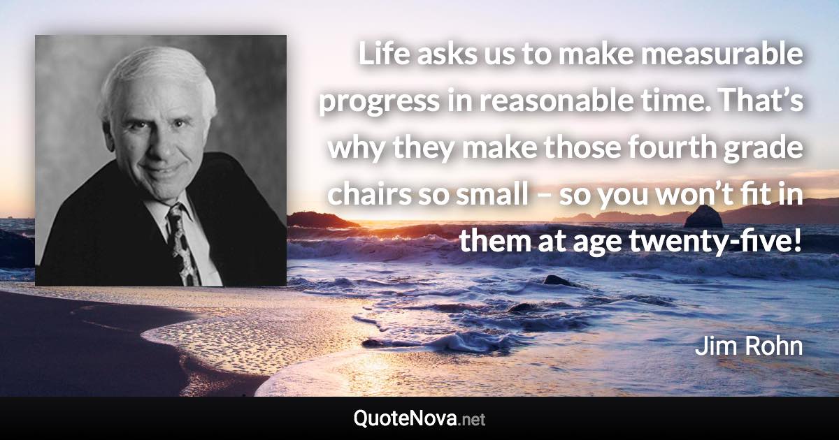 Life asks us to make measurable progress in reasonable time. That’s why they make those fourth grade chairs so small – so you won’t fit in them at age twenty-five! - Jim Rohn quote