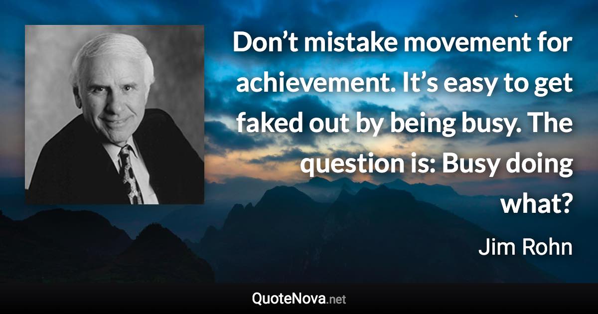 Don’t mistake movement for achievement. It’s easy to get faked out by being busy. The question is: Busy doing what? - Jim Rohn quote