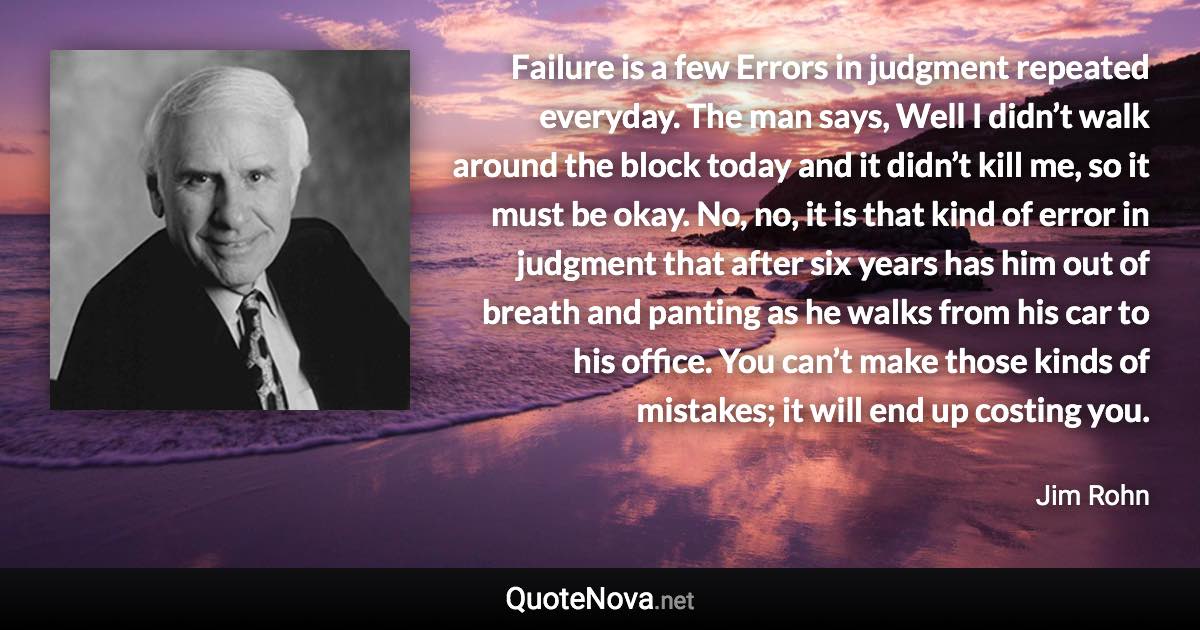 Failure is a few Errors in judgment repeated everyday. The man says, Well I didn’t walk around the block today and it didn’t kill me, so it must be okay. No, no, it is that kind of error in judgment that after six years has him out of breath and panting as he walks from his car to his office. You can’t make those kinds of mistakes; it will end up costing you. - Jim Rohn quote