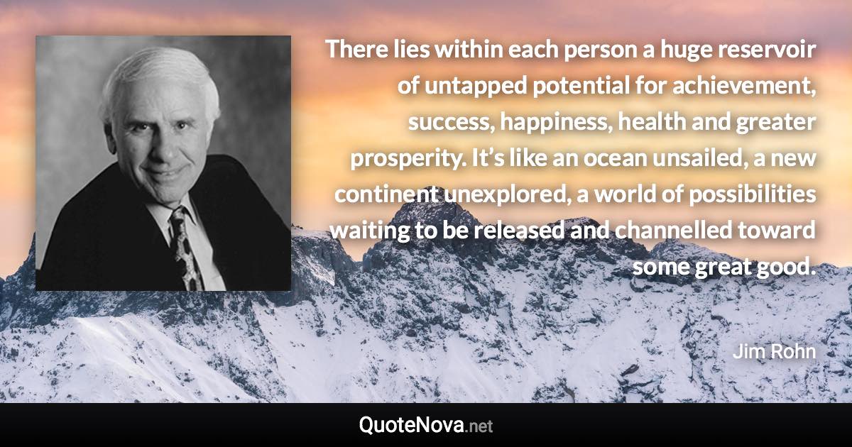 There lies within each person a huge reservoir of untapped potential for achievement, success, happiness, health and greater prosperity. It’s like an ocean unsailed, a new continent unexplored, a world of possibilities waiting to be released and channelled toward some great good. - Jim Rohn quote