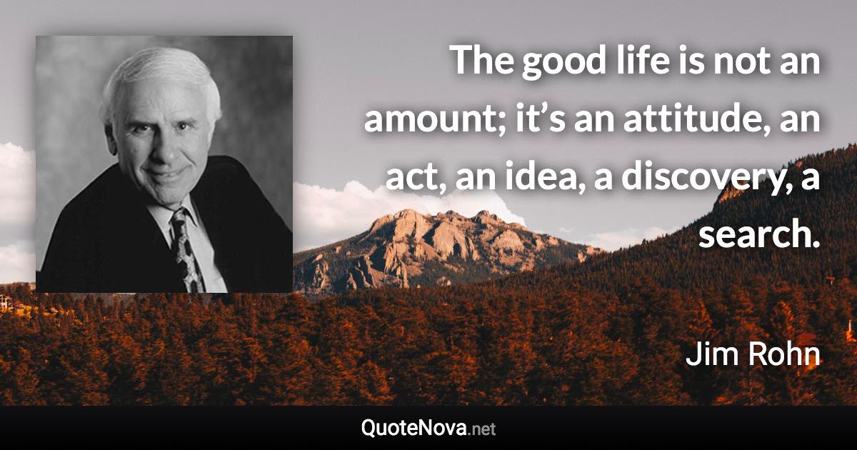 The good life is not an amount; it’s an attitude, an act, an idea, a discovery, a search. - Jim Rohn quote