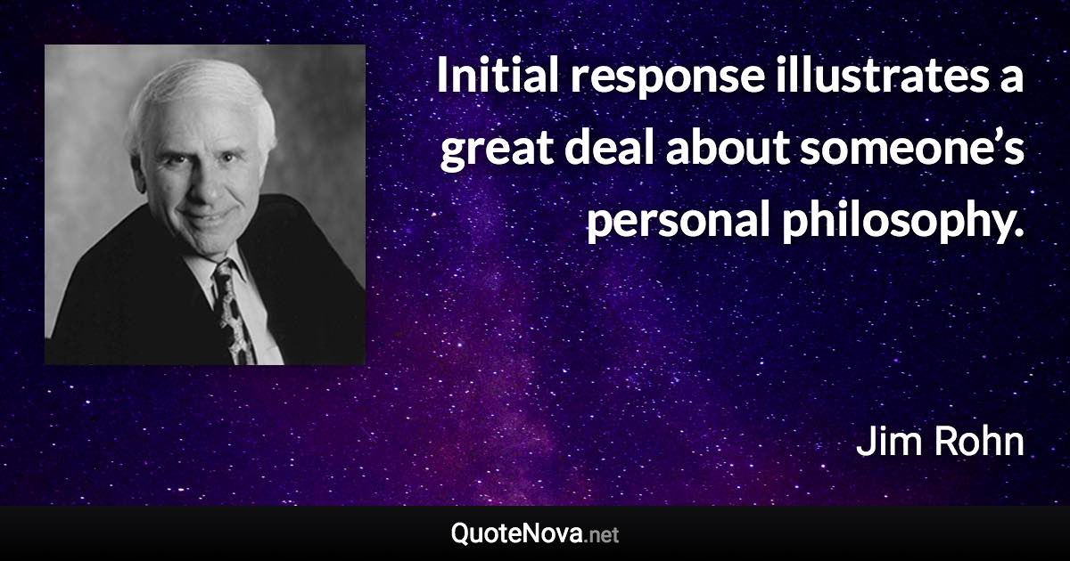 Initial response illustrates a great deal about someone’s personal philosophy. - Jim Rohn quote