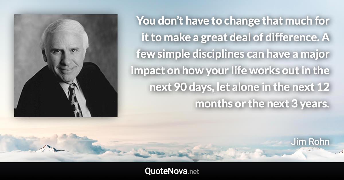 You don’t have to change that much for it to make a great deal of difference. A few simple disciplines can have a major impact on how your life works out in the next 90 days, let alone in the next 12 months or the next 3 years. - Jim Rohn quote