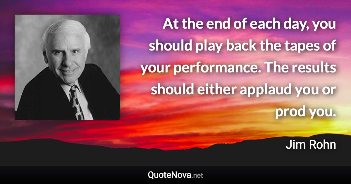 At the end of each day, you should play back the tapes of your performance. The results should either applaud you or prod you. - Jim Rohn quote