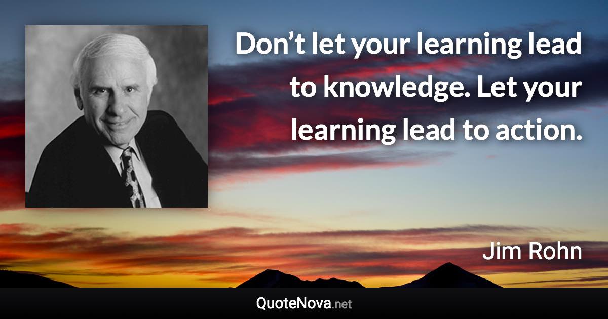 Don’t let your learning lead to knowledge. Let your learning lead to action. - Jim Rohn quote