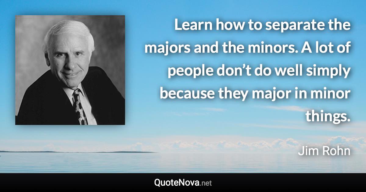 Learn how to separate the majors and the minors. A lot of people don’t do well simply because they major in minor things. - Jim Rohn quote