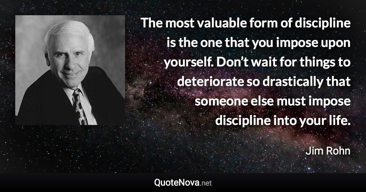 The most valuable form of discipline is the one that you impose upon yourself. Don’t wait for things to deteriorate so drastically that someone else must impose discipline into your life. - Jim Rohn quote