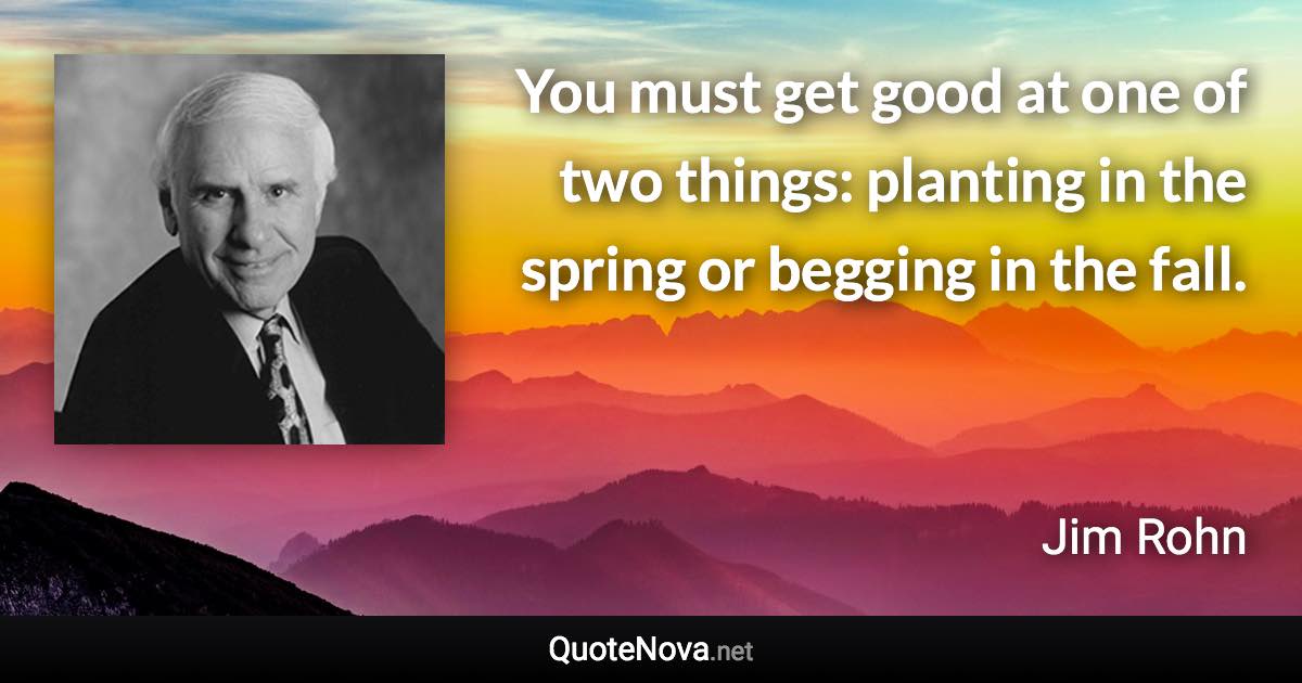 You must get good at one of two things: planting in the spring or begging in the fall. - Jim Rohn quote