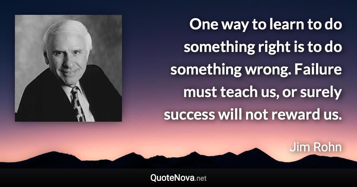 One way to learn to do something right is to do something wrong. Failure must teach us, or surely success will not reward us. - Jim Rohn quote