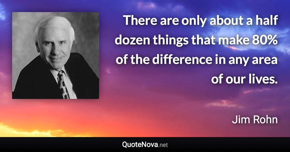 There are only about a half dozen things that make 80% of the difference in any area of our lives. - Jim Rohn quote