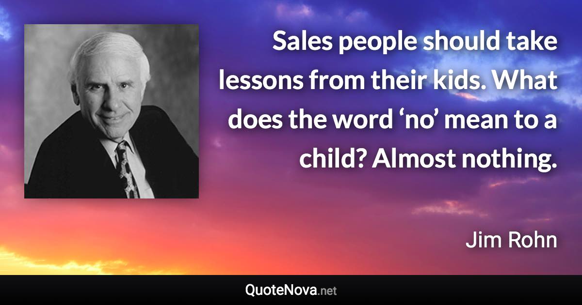 Sales people should take lessons from their kids. What does the word ‘no’ mean to a child? Almost nothing. - Jim Rohn quote