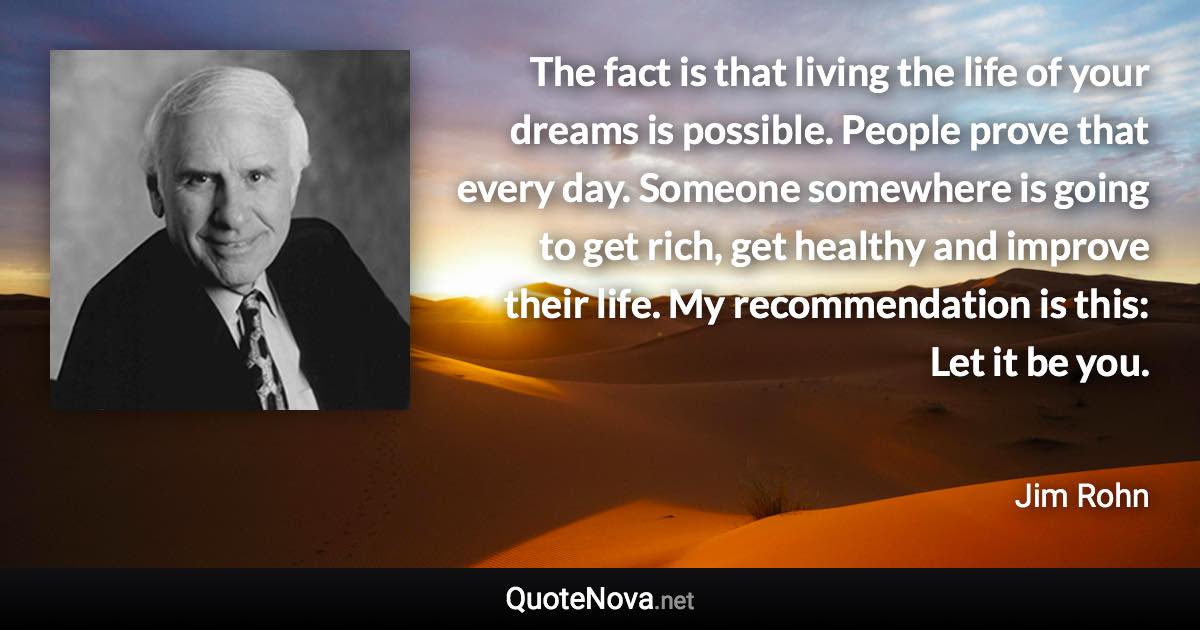 The fact is that living the life of your dreams is possible. People prove that every day. Someone somewhere is going to get rich, get healthy and improve their life. My recommendation is this: Let it be you. - Jim Rohn quote