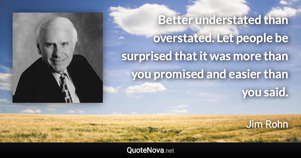 Better understated than overstated. Let people be surprised that it was more than you promised and easier than you said. - Jim Rohn quote