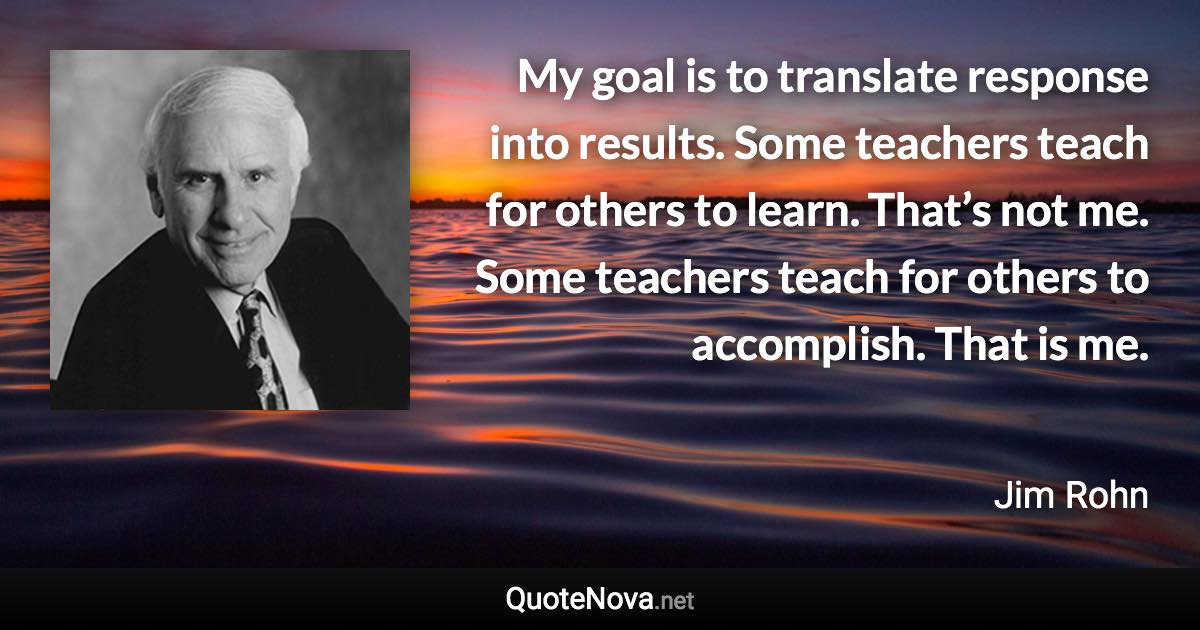 My goal is to translate response into results. Some teachers teach for others to learn. That’s not me. Some teachers teach for others to accomplish. That is me. - Jim Rohn quote