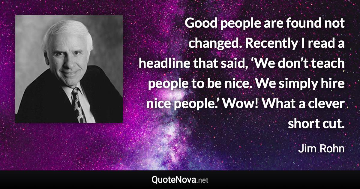 Good people are found not changed. Recently I read a headline that said, ‘We don’t teach people to be nice. We simply hire nice people.’ Wow! What a clever short cut. - Jim Rohn quote