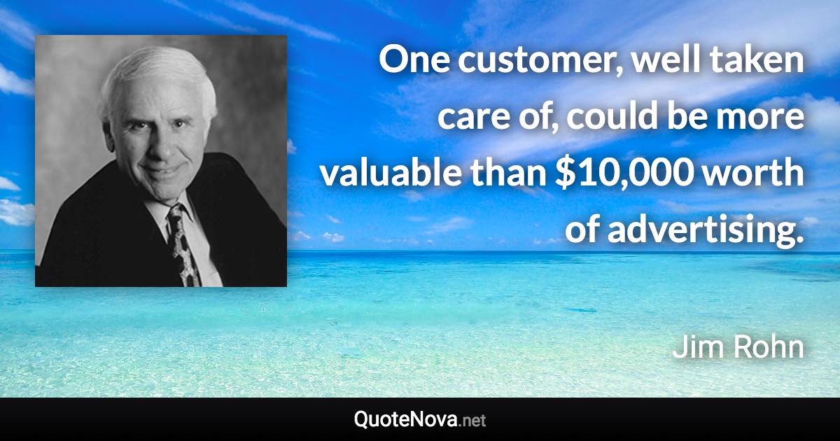 One customer, well taken care of, could be more valuable than $10,000 worth of advertising. - Jim Rohn quote