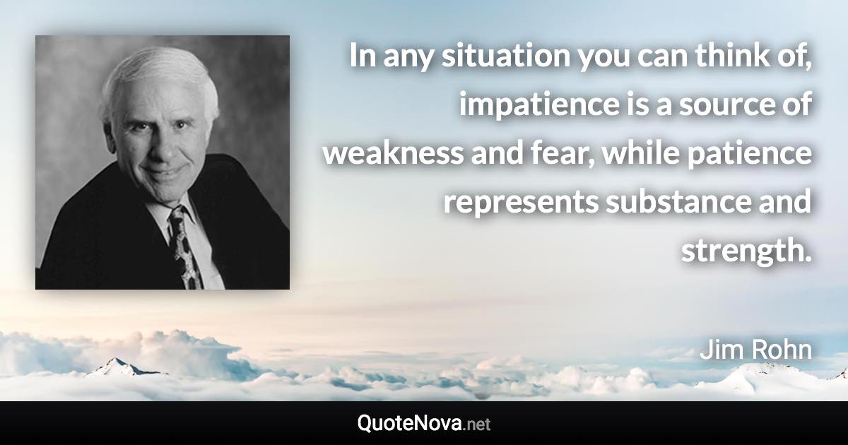 In any situation you can think of, impatience is a source of weakness and fear, while patience represents substance and strength. - Jim Rohn quote