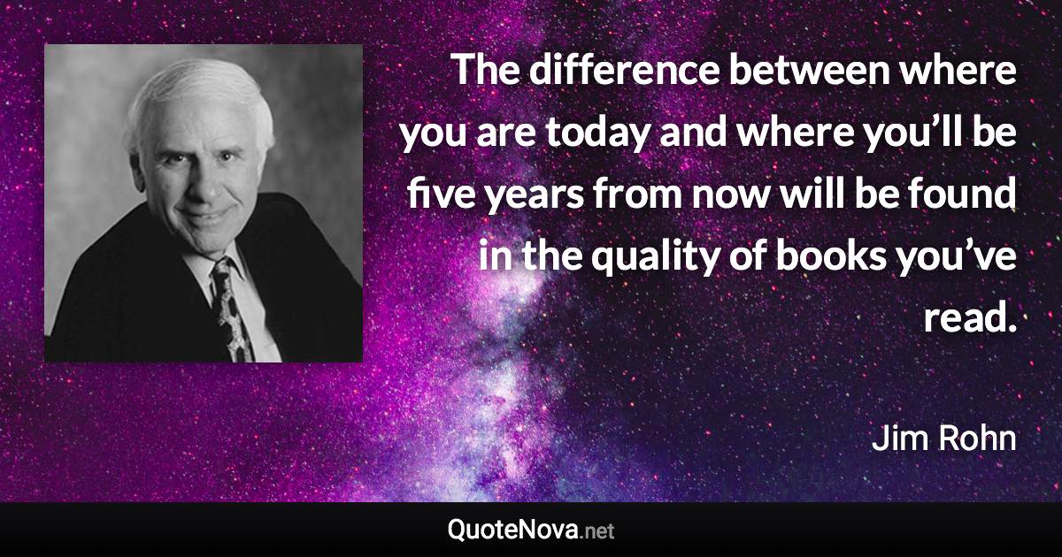 The difference between where you are today and where you’ll be five years from now will be found in the quality of books you’ve read. - Jim Rohn quote