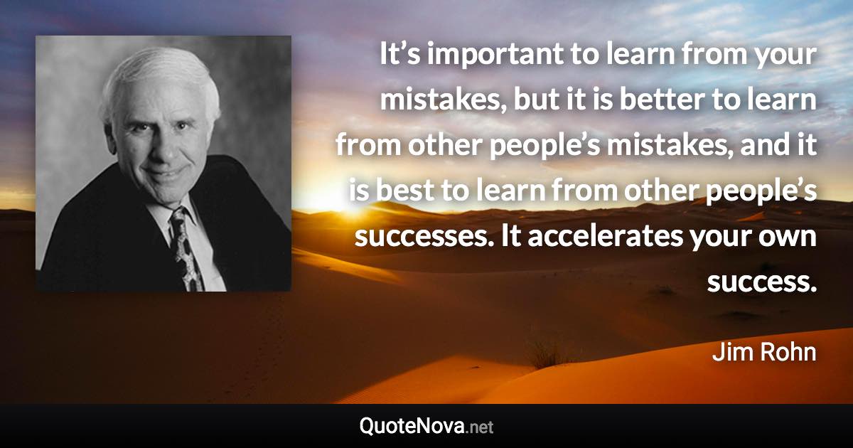 It’s important to learn from your mistakes, but it is better to learn from other people’s mistakes, and it is best to learn from other people’s successes. It accelerates your own success. - Jim Rohn quote