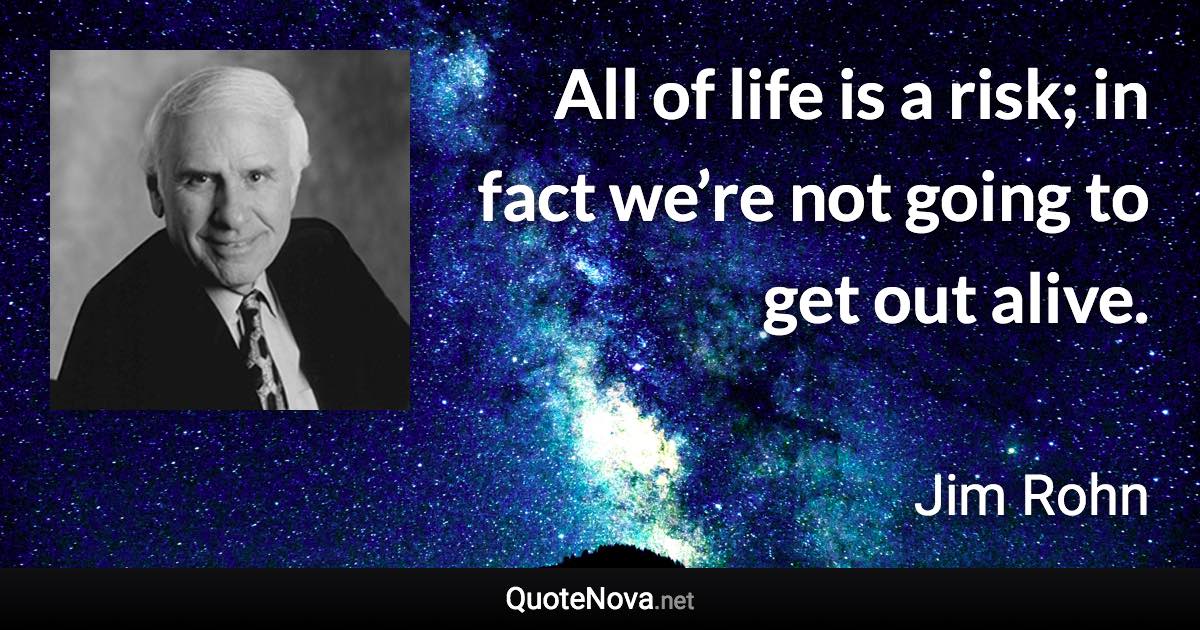 All of life is a risk; in fact we’re not going to get out alive. - Jim Rohn quote