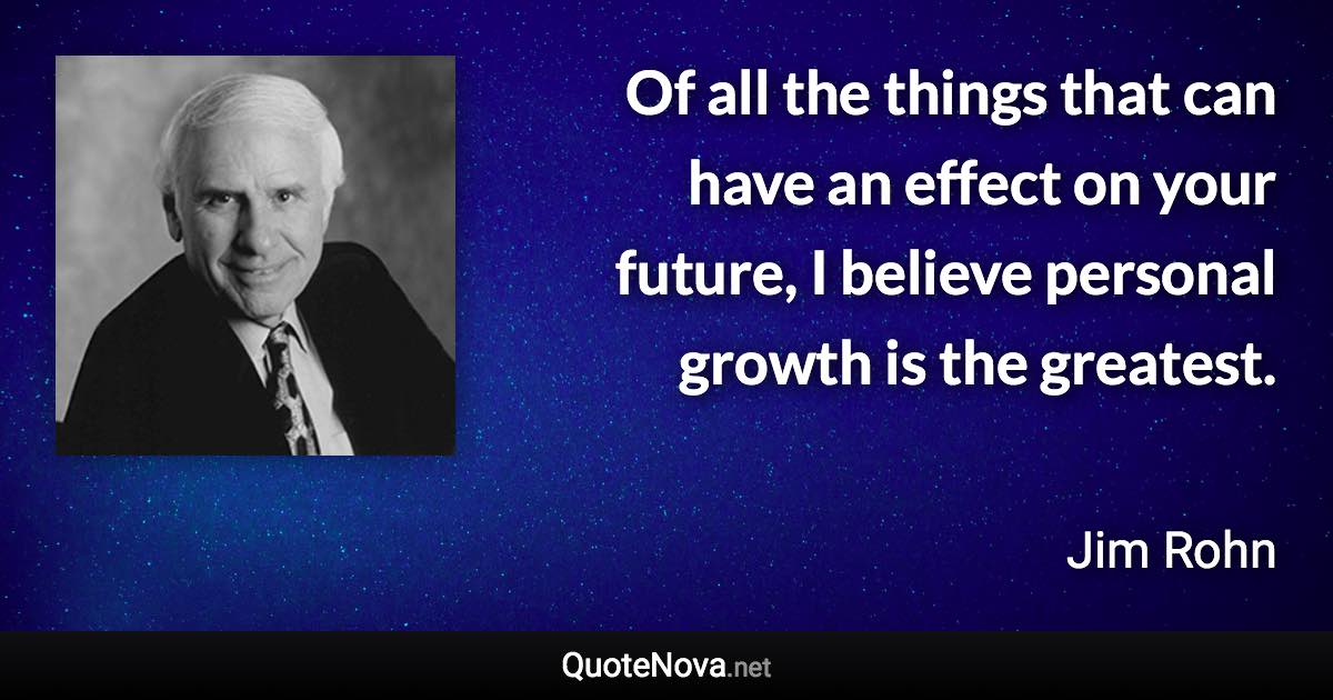 Of all the things that can have an effect on your future, I believe personal growth is the greatest. - Jim Rohn quote