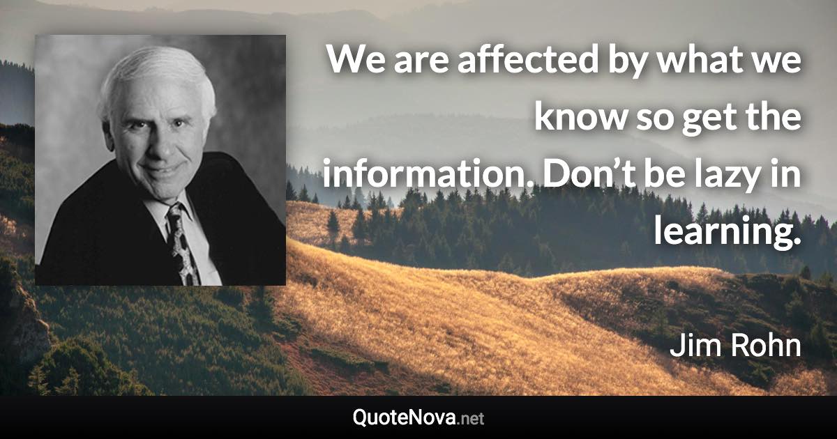 We are affected by what we know so get the information. Don’t be lazy in learning. - Jim Rohn quote