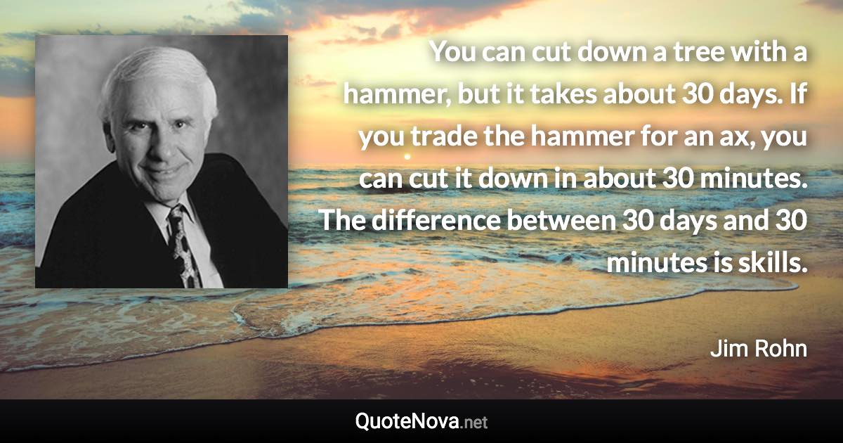 You can cut down a tree with a hammer, but it takes about 30 days. If you trade the hammer for an ax, you can cut it down in about 30 minutes. The difference between 30 days and 30 minutes is skills. - Jim Rohn quote