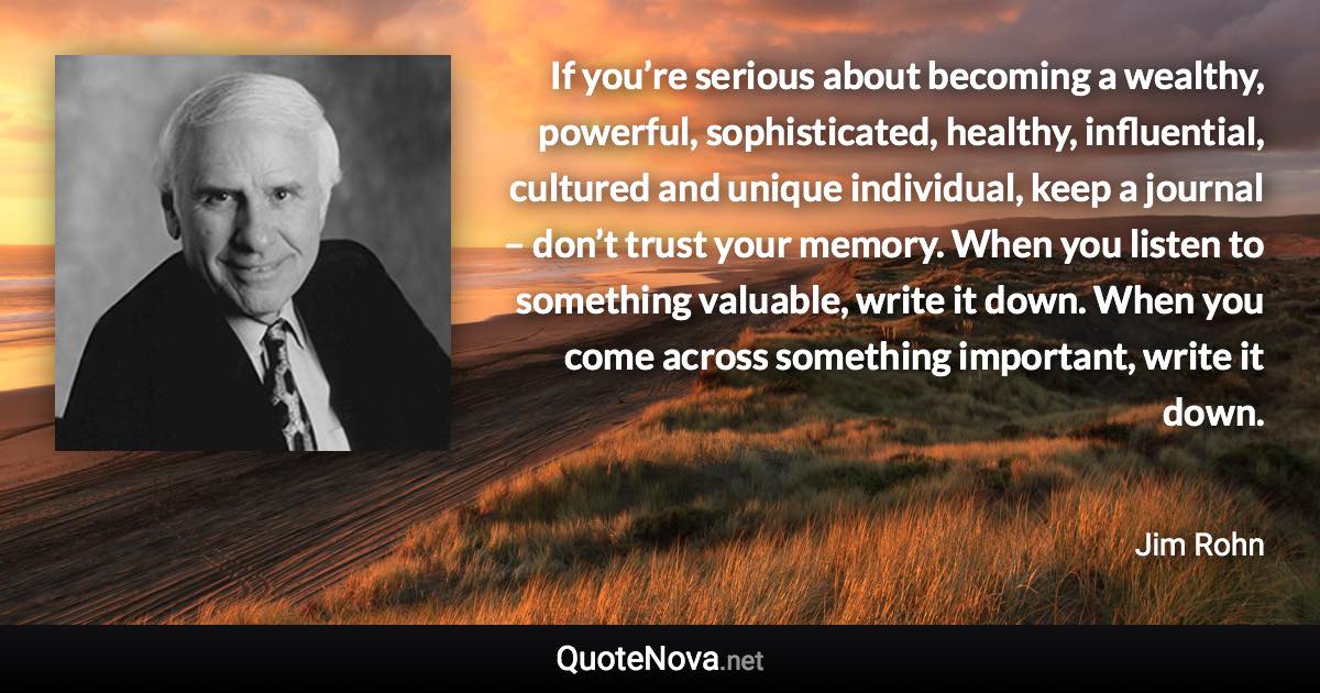 If you’re serious about becoming a wealthy, powerful, sophisticated, healthy, influential, cultured and unique individual, keep a journal – don’t trust your memory. When you listen to something valuable, write it down. When you come across something important, write it down. - Jim Rohn quote